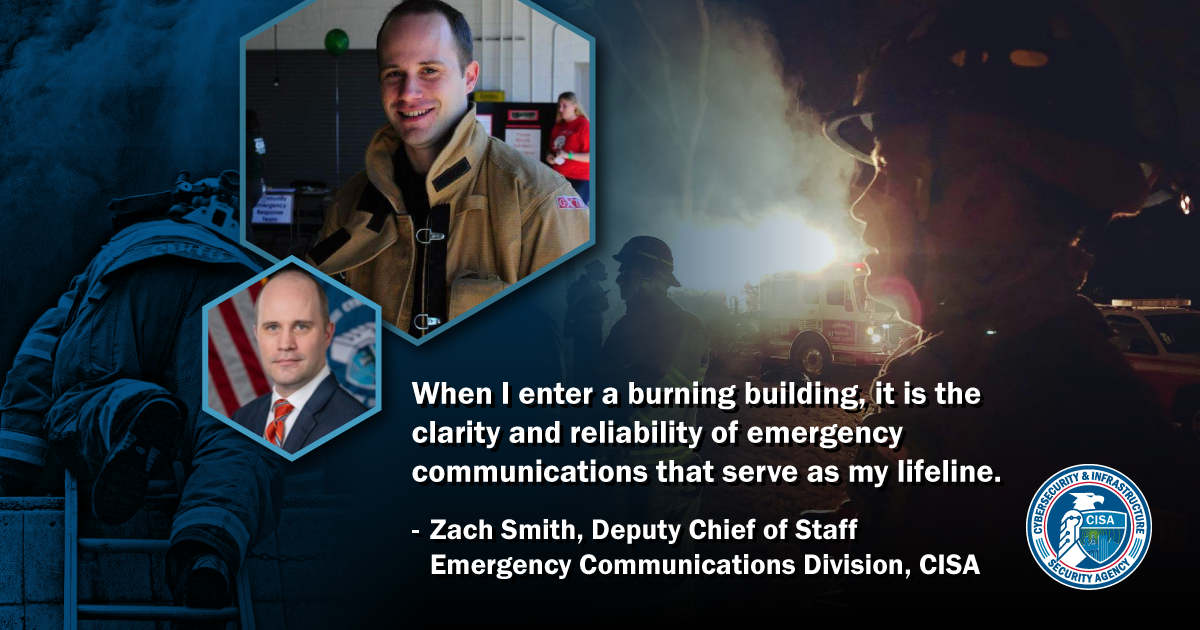 When I enter a burning building, it is the clarity and reliability of emergency communications that serves as my lifeline. - Zach Smith, Deputy Chief of Staff, Emergency Communications Division, CISA